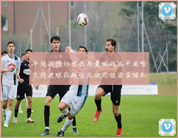 半场战报切尔西与曼城战成平局哈兰德进球因越位无效恩佐染黄球队表现低迷