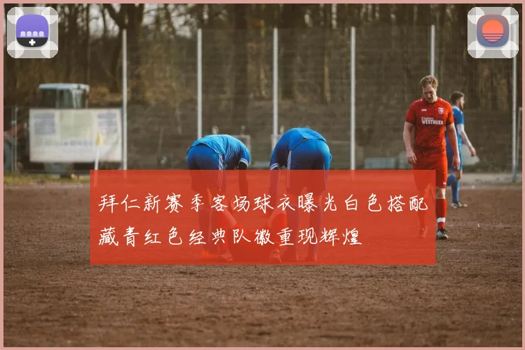 拜仁新赛季客场球衣曝光白色搭配藏青红色经典队徽重现辉煌