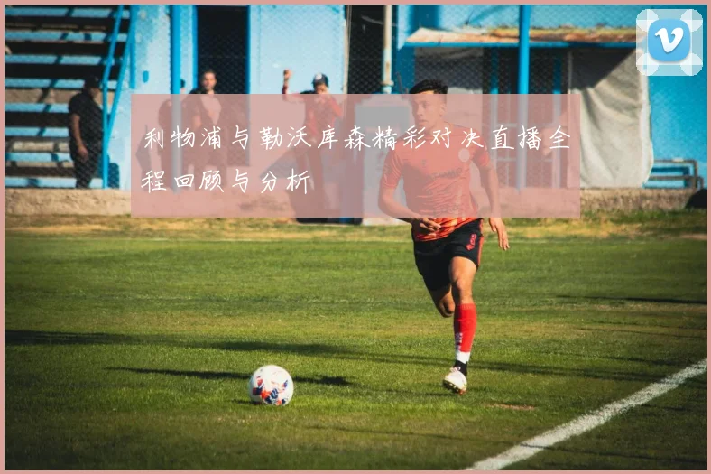 利物浦与勒沃库森精彩对决直播全程回顾与分析