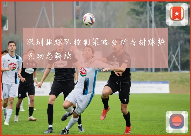 深圳排球队控制策略分析与排球热点动态解读