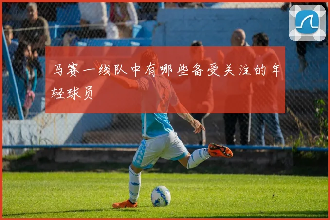 马赛一线队中有哪些备受关注的年轻球员