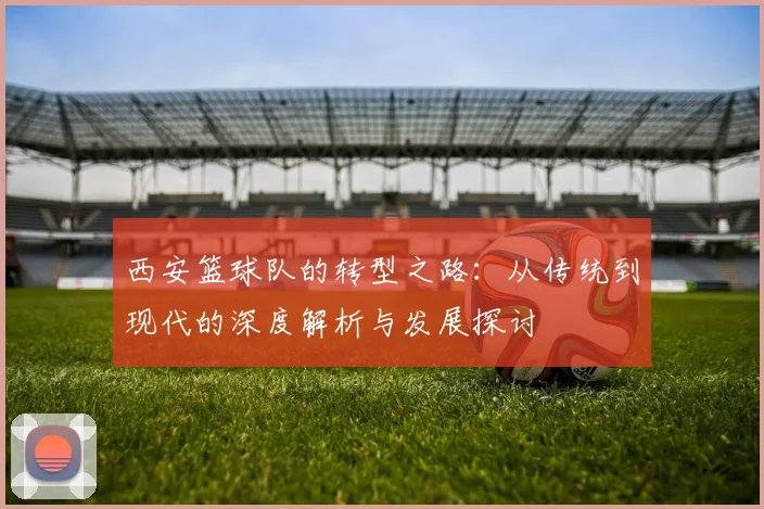 西安篮球队的转型之路：从传统到现代的深度解析与发展探讨