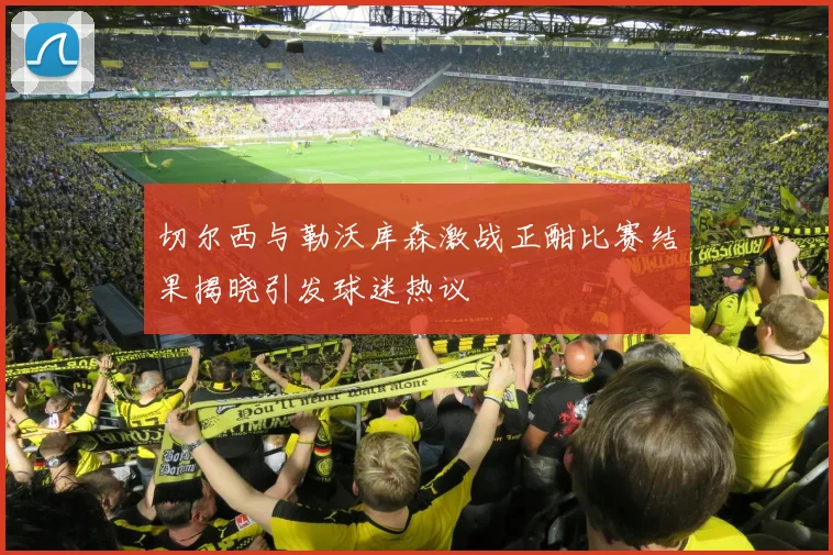 切尔西与勒沃库森激战正酣比赛结果揭晓引发球迷热议