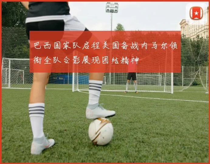 巴西国家队启程美国备战内马尔领衔全队合影展现团结精神