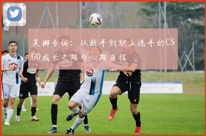 吴娜专访：从新手到职业选手的CSGO成长之路与心路历程