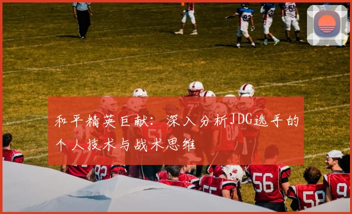 和平精英巨献：深入分析JDG选手的个人技术与战术思维