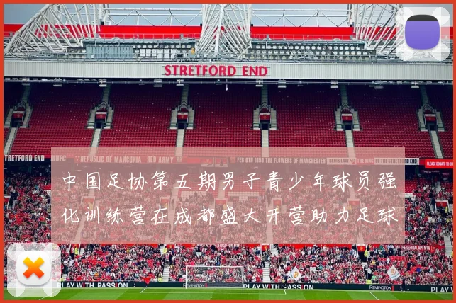 中国足协第五期男子青少年球员强化训练营在成都盛大开营助力足球未来发展